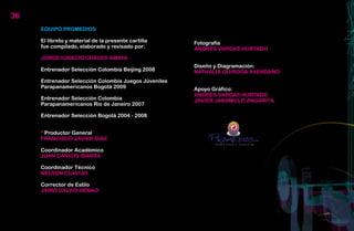 36
     EQUIPO PROMEDIOS

     El libreto y material de la presente cartilla    Fotografía
     fue compilado, elaborado y revisado por:         ANDRÉS VARGAS HURTADO
     JORGE IGNACIO CHÁVES AMAYA
                                                      Diseño y Diagramación:
     Entrenador Selección Colombia Beijing 2008       NATHALIA QUIROGA AVENDAÑO
     Entrenador Selección Colombia Juegos Júveniles
     Parapanamericanos Bogotá 2009                    Apoyo Gráfico:
                                                      ANDRÉS VARGAS HURTADO
     Entrenador Selección Colombia                    JAVIER JARAMILLO ANGARITA
     Parapanamericanos Rio de Janeiro 2007

     Entrenador Selección Bogotá 2004 - 2008


     * Productor General
     FRANCISCO JAVIER DÍAZ                                              CTA



     Coordinador Académico
     JUAN CARLOS IBARRA

     Coordinador Técnico
     NÉLSON CLAVIJO

     Corrector de Estilo
     JAIRO GALVIS HENAO
 