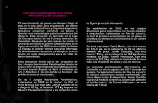 4
        HISTORIA LEVANTAMIENTO DE PESAS
            PARALÍMPICO EN COLOMBIA.

    El levantamiento de pesas paralímpico llegó al       la figura principal del evento.
    país en el año 2003. Dos estudiantes de último
    semestre de Cultura Física y Deporte e Ingeniería    En septiembre de 2005, en los Juegos
    Mecánica proponen construir un banco y               Mundiales para deportistas con lesión medular
    diseñar una metodología para la enseñanza del        y amputación, celebrados en Río de Janeiro,
    deporte. Este proyecto es apoyado en la Liga         se hizo la primera presentación de un grupo de
    de Discapacitados de las Fuerzas Armadas de          pesistas paralímpicos colombianos en un torneo
    Colombia. Después de seis meses de iniciar el        internacional.
    proyecto se realizó el primer torneo interno en la
    liga y en octubre de 2003 en la ciudad de Neiva      En este certamen Yesid Marín, con una marca
    se realiza el primer torneo nacional interligas      de 127.5 kg, en la categoría de 82 kg obtiene
    de levantamiento de pesas paralímpico, con un        medalla de plata. Javier González, con una
    grupo de siete delegaciones para un total de         marca 135 kg, en la categoría de 100 kg obtiene
    trece deportistas.                                   medalla de plata. Tomás Velásquez, con una
                                                         marca de 127.5 kg, obtiene la medalla de Bronce
    Esta disciplina formó parte del programa de          total dos medallas de plata y una de bronce.
    los I Juegos Nacionales Paralímpicos donde se
    registraron 32 deportistas de doce delegaciones.     La segunda participación internacional de
    En este evento Bogotá se llevó 5 medallas de         Colombia se dio en agosto del 2007 durante los
    oro y Atlántico 2 de oro donde se hicieron las       Juegos Parapanamericanos de Río de Janeiro.
    primeras marcas nacionales                           El equipo colombiano estaba conformado por
                                                         cinco deportistas. El deportista Jainer Cantillo
    En los II Juegos Nacionales Paralímpicos,            logra una medalla de Bronce. Sobre sale también
    celebrados en 2008 en la ciudad de Cali, el          el quinto puesto de Tomas Velásquez con una
    nivel técnico fue más alto. Jainer Cantillo de la    marca de 165kg.
    categoría 60 kg, al levantar 175 kg impone un
    Récord Parapanamericano y se presenta como
 