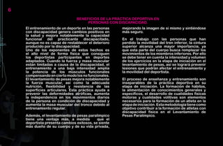 6
                                BENEFICIOS DE LA PRÁCTICA DEPORTIVA EN
                                     PERSONAS CON DISCAPACIDAD.
    El entrenamiento de un deporte en las personas    mejorando la imagen de sí mismo y sintiéndose
    con discapacidad genera cambios positivos en      más seguro.
    la salud y mejora notablemente la capacidad
    funcional del practicante discapacitado,          En el trabajo con las personas que han
    aunque no es capaz de restablecer el deterioro    perdido la movilidad del tren inferior, la cintura
    producido por la discapacidad.                    superior alcanza una mayor importancia, ya
    Uno de los exponentes de estos hechos es          que esta parte del cuerpo busca remplazar los
    el alto nivel de forma física que consiguen       movimientos de los miembros inferiores. Por ello
    los deportistas participantes en deportes         se debe tener en cuenta la intensidad y volumen
    adaptados. Cuando la fuerza y masa muscular       de los ejercicios en la etapa de iniciación en el
    están limitadas a causa de la discapacidad, el    levantamiento de pesas, así se logrará prevenir
    entrenamiento a una baja intensidad amplía        lesiones que podrán afectar el entrenamiento y
    la potencia de los músculos funcionales           la movilidad del deportista.
    compensando en cierto modo los no funcionales.
    El levantamiento de pesas mejora notablemente     El proceso de enseñanza y entrenamiento son
    la fuerza muscular, así como la adecuada          inseparables de la práctica deportiva en su
    nutrición, flexibilidad y resistencia de las      etapa de iniciación. La formación de hábitos,
    superficies articulares. Esta práctica ayuda a    la alimentación de conocimientos generales y
    prevenir las deformidades atróficas, aumenta      específicos, el desarrollo de cualidades físicas
    la independencia en los movimientos diarios       motoras y cualidades volitivas son elementos
    de la persona en condición de discapacidad y      necesarios para la formación de un atleta en la
    aumenta la masa muscular del tronco debido al     etapa de iniciación. Esta metodología tiene como
    entrenamiento regular.                            objetivo contribuir a la formación de atletas con
                                                      discapacidad física en el Levantamiento de
    Además, el levantamiento de pesas paralímpico     Pesas Paralímpico.
    tiene una ventaja más, a medida         que el
    deportista presenta cambios exitosos, se siente
    más dueño de su cuerpo y de su vida privada,
 