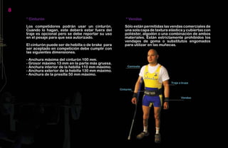 8
    * Cinturón                                         * Vendas

    Los competidores podrán usar un cinturón.          Sólo están permitidas las vendas comerciales de
    Cuando lo hagan, este deberá estar fuera del       una sola capa de textura elástica y cubiertas con
    traje es opcional pero se debe reportar su uso     poliéster, algodón o una combinación de ambos
    en el pesaje para que sea autorizado.              materiales. Están estrictamente prohibidos los
                                                       vendajes de goma o substitutos engomados
    El cinturón puede ser de hebilla o de brake para   para utilizar en las muñecas.
    ser aceptado en competición debe cumplir con
    las siguientes dimensiones.

    - Anchura máxima del cinturón 100 mm.
    - Grosor máximo 13 mm en la parte más gruesa.
    - Anchura interior de la hebilla 110 mm máximo.
    - Anchura exterior de la hebilla 130 mm máximo.
    - Anchura de la presilla 50 mm máximo.
 