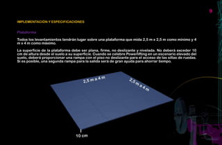 9

IMPLEMENTACIÓN Y ESPECIFICACIONES


Plataforma

Todos los levantamientos tendrán lugar sobre una plataforma que mida 2,5 m x 2,5 m como mínimo y 4
m x 4 m como máximo.

La superficie de la plataforma debe ser plana, firme, no deslizante y nivelada. No deberá exceder 10
cm de altura desde el suelo a su superficie. Cuando se celebre Powerlifting en un escenario elevado del
suelo, deberá proporcionar una rampa con el piso no deslizante para el acceso de las sillas de ruedas.
Si es posible, una segunda rampa para la salida será de gran ayuda para ahorrar tiempo.
 