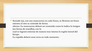 • Sentado (a), con una mancuerna en cada brazo, se flexiona un brazo
mientra el otro se extiende de forma
alterna. La mancuerna deberá ser sostenida como lo indica la imágen
(en forma de martillo), con lo
cual se logrará entrenar de manera mas intensa la región lateral del
biceps.
La espalda deberá estar recta en todo momento.
 