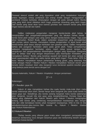 Pesawat atwood adalah alat yang digunakan untuk yang menjelaskan hubungan
antara tegangan, energi pontensial dan energi kinetik dengan menggunakan 2
pemberat (massa berbeda) dihubungkan dengan tali pada sebuah katrol. Benda
yang yang lebih berat diletakan lebih tinggi posisinya dibanding yang lebih ringan.
Jadi benda yang berat akan turun karena gravitasi dan menarik benda yang lebih
ringan karena ada tali dan katrol.
Galileo melakukan pengamatan mengenai benda-benda jatuh bebas. Ia
menyimpulkan dari pengamatan-pengamatan yang dia lakukan bahwa benda -
benda berat jatuh dengan cara yang sama dengan benda-benda ringan. Tiga puluh
tahun kemudian, Robert Boyle, dalam sederetan eksperimen yang dimungkinkan
oleh pompa vakum barunya, menunjukan bahwa pengamatan ini tepat benar untuk
benda-benda jatuh tanpa adanya hambatan dari gesekan udara. Galileo mengetahui
bahwa ada pengaruh hambatan udara pada gerak jatuh. Tetapi pernyataannya
walaupun mengabaikan hambatan udara, masih cukup sesuai dengan hasil
pengukuran dan pengamatannya dibandingkan dengan yang dipercayai orangpada
saat itu (tetapi tidak diuji dengan eksperimen) yaitu kesimpulan Aristoteles yang
menyatakan bahwa,” Benda yang beratnya sepuluh kali benda lain akan sampai ke
tanah sepersepuluh waktu dari waktu benda yang lebih ringan”. Pada tahun 1678 Sir
Isaac Newton menyatakan hukum pertamanya tentang gerak, yang sekarang kita
kenal sebagai Hukum I Newton Hukum I Newton menyatakan “Sebuah benda akan
berada dalam keadaan diam atau bergerak lurus beraturan apabila resultan gaya
yang bekerja pada benda sama dengan nol”.
Secara matematis, Hukum I Newton dinyatakan dengan persamaan:
∑F = 0
Keterangan :
∑F = Resultan gaya (N)
Hukum di atas menyatakan bahwa jika suatu benda mula-mula diam maka
benda selamanya akan diam. Benda hanya akan bergerak jika pada suatu benda itu
diberi gaya luar. Sebaliknya, jika benda sedang bergerak maka benda selamanya
akan bergerak, kecuali bila ada gaya yang menghentikannya. Konsep Gaya dan
Massa yang dijelaskan oleh Hukum Newton yaitu Hukum I Newton mengungkap
tentang sifat benda yang cenderung mempertahankan keadaannya atau dengan
kata lain sifat kemalasan benda untuk mengubah keadaannya. Sifat ini kita ini kita
sebutkelembaman atau inersia. Oleh karena itu, Hukum I Newton disebut
juga Hukum Kelembaman.
2.2 Hukum II Newton
“Setiap benda yang dikenai gaya maka akan mengalami percepatanyang
besarnya berbanding lurus dengan besarnya gaya dan berbanding tebalik dengan
besarnya massa benda.”
 
