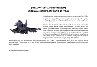 [PESAWAT JET TEMPUR INDONESIA] 
GRIPEN JAS-39 SIAP GANTIKAN F-15 TNI AU 
Tim KSAU pengkaji pesawat tempur Indonesia untuk penggantikan F-15 TNI AU kemungkinan akan menjajaki penempur ringan multirole JAS 39 Gripen buatan Swedia yang memiliki format pesawat jet tempur terbaru paling canggih dan berteknologi tinggi. 
Mengenai JAS 39 Gripen, patut kiranya sosok pesawat tempur ringan ini dicermati. Gripen masuk kategori andalan karena, misalnya, pesawat ini mampu membawa beragam persenjataan maut buatan AS maupun buatan Eropa. Pesawat jet tempur ini juga punya kemampuan multirole atau swingrole yaitu mampu melakukan peran tugas Air-to-Air (Jakt), Air-to-Ground (Attack), dan Reconnaisance (Spaning) --disingkat JAS. Amat cocok untuk patroli udara, patroli darat, maupun patroli lautan. Tak salah bila pihak pembuat kemudian mengampanyekan penempur ini sebagai: Wings of Your Nation. 
Persenjataan yang bisa dibawa Gripen meliputi AIM-9/IRIS-T, AIM-120/MICA, Skyflash/Meteor, Rb.75, KEPD.350, Paveway, Rbs-15 Antiship Missile, Cluster Bomb, Mk.82, dan lain lain. Gripen JAS 39 merupakan jet pesawat tempur masa depan terbaru, tercanggih dan dapat diandalkan. 
<Diambil dari berbagai sumber> 