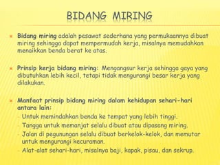 BIDANG MIRING
 Bidang miring adalah pesawat sederhana yang permukaannya dibuat
miring sehingga dapat mempermudah kerja, misalnya memudahkan
menaikkan benda berat ke atas.
 Prinsip kerja bidang miring: Mengangsur kerja sehingga gaya yang
dibutuhkan lebih kecil, tetapi tidak mengurangi besar kerja yang
dilakukan.
 Manfaat prinsip bidang miring dalam kehidupan sehari-hari
antara lain:
– Untuk memindahkan benda ke tempat yang lebih tinggi.
– Tangga untuk memanjat selalu dibuat atau dipasang miring.
– Jalan di pegunungan selalu dibuat berkelok-kelok, dan memutar
untuk mengurangi kecuraman.
– Alat-alat sehari-hari, misalnya baji, kapak, pisau, dan sekrup.
 