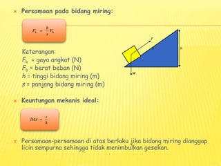  Persamaan pada bidang miring:
Keterangan:
Fk = gaya angkat (N)
Fb = berat beban (N)
h = tinggi bidang miring (m)
s = panjang bidang miring (m)
 Keuntungan mekanis ideal:
 Persamaan-persamaan di atas berlaku jika bidang miring dianggap
licin sempurna sehingga tidak menimbulkan gesekan.
k b
h
F F
s

s
IMA
h

F
W
s h
 
