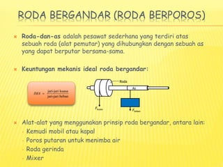 RODA BERGANDAR (RODA BERPOROS)
 Roda-dan-as adalah pesawat sederhana yang terdiri atas
sebuah roda (alat pemutar) yang dihubungkan dengan sebuah as
yang dapat berputar bersama-sama.
 Keuntungan mekanis ideal roda bergandar:
 Alat-alat yang menggunakan prinsip roda bergandar, antara lain:
– Kemudi mobil atau kapal
– Poros putaran untuk menimba air
– Roda gerinda
– Mixer
Fbeban
As
Roda
Fkuasa
jari-jari kuasa
jari-jari beban
IMA 
 