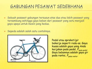 GABUNGAN PESAWAT SEDERHANA
 Sebuah pesawat gabungan tersusun atas dua atau lebih pesawat yang
tersambung sehingga gaya beban dari pesawat yang satu menjadi
gaya upaya untuk mesin yang kedua.
 Sepeda adalah salah satu contohnya.
Fpada rantai
Fpada pedal
Foleh
rantai
Fpada jalan
Pedal atau sproket/gir
bekerja seperti roda-as. Gaya
kuasa adalah gaya yang Anda
kerjakan pada pedal, Fpada pedal.
Gaya bebannya adalah gaya gir
pada rantai, Fpada rantai.
 