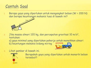 Contoh Soal
1. Berapa gaya yang diperlukan untuk mengangkat beban (W = 200 N)
dan berapa keuntungan mekanis tuas di bawah ini?
2. Jika massa almari 120 kg, dan percepatan gravitasi 10 m/s2,
tentukan:
a) gaya minimal yang diperlukan pekerja untuk menaikkan almari
b) keuntungan mekanis bidang miring
3. Lihat gambar di bawah ini.
Berapakah gaya yang diperlukan untuk menarik beban
tersebut?
0,25 m
1 m
 