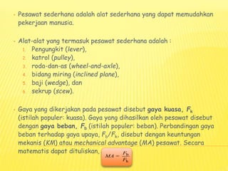• Pesawat sederhana adalah alat sederhana yang dapat memudahkan
pekerjaan manusia.
• Alat-alat yang termasuk pesawat sederhana adalah :
1. Pengungkit (lever),
2. katrol (pulley),
3. roda-dan-as (wheel-and-axle),
4. bidang miring (inclined plane),
5. baji (wedge), dan
6. sekrup (scew).
• Gaya yang dikerjakan pada pesawat disebut gaya kuasa, Fk
(istilah populer: kuasa). Gaya yang dihasilkan oleh pesawat disebut
dengan gaya beban, Fb (istilah populer: beban). Perbandingan gaya
beban terhadap gaya upaya, Fb/Fk, disebut dengan keuntungan
mekanis (KM) atau mechanical advantage (MA) pesawat. Secara
matematis dapat dituliskan, b
k
=
F
MA
F
 