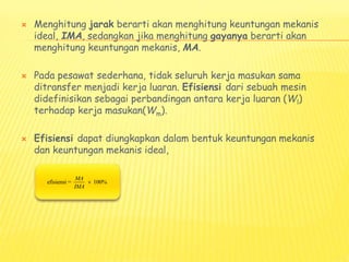  Menghitung jarak berarti akan menghitung keuntungan mekanis
ideal, IMA, sedangkan jika menghitung gayanya berarti akan
menghitung keuntungan mekanis, MA.
 Pada pesawat sederhana, tidak seluruh kerja masukan sama
ditransfer menjadi kerja luaran. Efisiensi dari sebuah mesin
didefinisikan sebagai perbandingan antara kerja luaran (Wl)
terhadap kerja masukan(Wm).
 Efisiensi dapat diungkapkan dalam bentuk keuntungan mekanis
dan keuntungan mekanis ideal,
efisiensi = 100%
MA
IMA

 