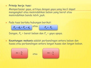  Prinsip kerja tuas:
Memperbesar gaya, artinya dengan gaya yang kecil dapat
mengangkat atau memindahkan beban yang berat atau
memindahkan benda lebih jauh.
 Pada tuas berlaku hubungan berikut:
atau
Dengan, Fb = berat beban dan Fu = gaya upaya.
 Keuntungan mekanis adalah perbandingan antara beban dan
kuasa atau perbandingan antara lengan kuasa dan lengan beban.
atau
Fb  db = Fu  du Fu = Fb
b
k
F
MA
F
 k
b
l
IMA
l

 