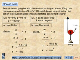 novi 
Contoh soal 
Sebuah beban yang berada di suatu tempat dengan massa 800 g dan 
percepatan gravitasi nya10 m/s2 ! Hitunglah kuasa yang diberikan jika 
beban tersebut diangkat dengan katrol tetap dan katrol bergerak 
Dik. m = 800 g = 0,8 kg 
g = 10 m/s2 
Dit. F pada katrol tetap 
& katrol bergerak 
a. Katrol tetap b. Katrol bergerak 
Jawab. 1 
= 
m . g 
F 
= 
1 
F 
= 
0,8 x 10 
W 
F 
= 
1 
F 8 N 
W 
Jawab. 2 
F 
= 
= 
F 
2 
m . g 
F = 
0,8 x 10 
2 
F = 4 N 
F = ? 
800 g 
Menu SK/KD Tuas Katrol Bidang Miring Roda gigi X 
 