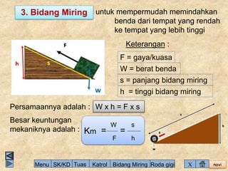 3. Bidang Miring untuk mempermudah memindahkan 
benda dari tempat yang rendah 
ke tempat yang lebih tinggi 
novi 
Keterangan : 
F = gaya/kuasa 
W = berat benda 
s = panjang bidang miring 
h = tinggi bidang miring 
Persamaannya adalah : W x h = F x s 
Besar keuntungan 
W 
mekaniknya adalah : Km = 
F 
= 
s 
h 
Menu SK/KD Tuas Katrol Bidang Miring Roda gigi X 
 