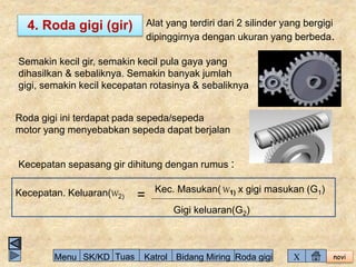 novi 
4. Roda gigi (gir) Alat yang terdiri dari 2 silinder yang bergigi 
dipinggirnya dengan ukuran yang berbeda. 
Semakin kecil gir, semakin kecil pula gaya yang 
dihasilkan & sebaliknya. Semakin banyak jumlah 
gigi, semakin kecil kecepatan rotasinya & sebaliknya 
Roda gigi ini terdapat pada sepeda/sepeda 
motor yang menyebabkan sepeda dapat berjalan 
Kecepatan sepasang gir dihitung dengan rumus : 
Kecepatan. Keluaran(W2) = Kec. Masukan(W1) x gigi masukan (G1) 
Gigi keluaran(G2) 
Menu SK/KD Tuas Katrol Bidang Miring Roda gigi X 
 