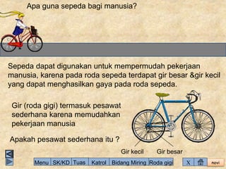 Apa guna sepeda bagi manusia? 
Sepeda dapat digunakan untuk mempermudah pekerjaan 
manusia, karena pada roda sepeda terdapat gir besar &gir kecil 
yang dapat menghasilkan gaya pada roda sepeda. 
novi 
Gir kecil Gir besar 
Gir (roda gigi) termasuk pesawat 
sederhana karena memudahkan 
pekerjaan manusia 
Apakah pesawat sederhana itu ? 
Menu SK/KD Tuas Katrol Bidang Miring Roda gigi X 
 