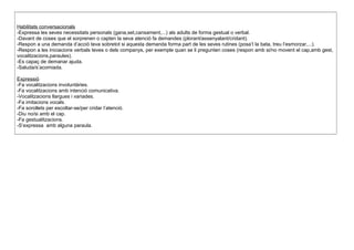 Habilitats conversacionals
-Expressa les seves necessitats personals (gana,set,cansament,...) als adults de forma gestual o verbal.
-Davant de coses que el sorprenen o capten la seva atenció fa demandes (plorant/assenyalant/cridant).
-Respon a una demanda d’acció teva sobretot si aquesta demanda forma part de les seves rutines (posa’t la bata, treu l’esmorzar,...).
-Respon a les iniciacions verbals teves o dels companys, per exemple quan se li pregunten coses (respon amb si/no movent el cap,amb gest,
vocalitzacions,paraules).
-Es capaç de demanar ajuda.
-Saluda/s’acomiada.
Expressió
-Fa vocalitzacions involuntàries.
-Fa vocalitzacions amb intenció comunicativa.
-Vocalitzacions llargues i variades.
-Fa imitacions vocals.
-Fa sorollets per escoltar-se/per cridar l’atenció.
-Diu no/si amb el cap.
-Fa gestualitzacions.
-S’expressa amb alguna paraula.
 