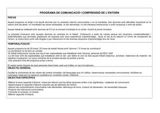 PROGRAMA DE COMUNICACIÓ I COMPRENSIÓ DE L’ENTORN
PREVIS
Aquest programa va dirigit a tot aquell alumnat que no presenta intenció comunicativa o no la manifesta. Són alumnes amb dificultats importants en la
relació amb els altres, no manifesten les seves necessitats, no fan demandes i no els interessa interaccionar ni amb companys ni amb els adults.
Aquest treball es realitzarà amb alumnes de P-3 en el moment d’entrada en el centre i durant el primer trimestre.
La proposta d’actuació amb aquests alumnes es centraria en el treball d’interacció a partir de rutines perquè són situacions contextualitzades i
sistematitzades que permeten gradacions de resposta amb poca experiència d’aprenentatge. Quan el nen ja ha adquirit un mínim de comprensió de
l’entorn, la nostra feina anirà més dirigida a que interaccioni en les diverses situacions d’aprenentatge dins de l’aula.
TEMPORALITZACIÓ
Aquest programa és de 30 hores, 20 hores de treball directe amb l’alumne i 10 hores de coordinació.
La coordinació ha de tenir en compte:
-El treball institucional: escola que rep el nen, especialistes que treballaran amb l’alumne, personal del PES i EAP.
-La del tutor amb els especialistes que treballaran amb el nen per definir el com es farà aquest treball (objectius, activitats i elaboració de material i de
registres d’avaluació) i en quins moments de la jornada escolar es portarà a terme,
-Una avaluació final del programa portat a terme.
El nostre centre disposa de dues persones dues hores cada una d’elles un cop a la setmana.
OBJECTIU GENERAL
Facilitar la comprensió de les rutines del context immediat i del llenguatge que s’hi utilitza i desenvolupar necessitats comunicatives i facilitant-ne
l’expressió mitjançant la interacció qualitativa en contextos variats i diferents.
OBJECTIUS ESPECÍFICS
-Millorar la seva capacitat d’atenció mútua per afavorir que les altres persones arribin a ser significatius i subjectes de comunicació.
-Desenvolupar la capacitat d’atenció conjunta cap als elements de l’entorn.
-Afavorir els comportaments comunicatius més elementals: alternança de torns, iniciació de demandes i de necessitats bàsiques.
-Propiciar els intercanvis comunicatius.
-Fomentar el contacte i la mirada.
-Millorar capacitat d’imitació.
 