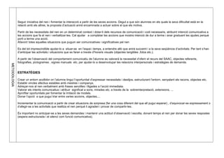 METODOLOGIA
Seguir iniciativa del nen i fomentar la interacció a partir de les seves accions. Degut a que són alumnes en els quals la seva dificultat està en la
relació amb els altres, la proposta d’actuació anirà encaminada a actuar sobre el que els motiva.
Partir de les necessitats del nen en un determinat context i dotar-li dels recursos de comunicació i codi necessaris, atribuint intenció comunicativa a
les accions que fa el nen i verbalitzar-les. Cal ajudar a completar les accions que mostra intenció de dur a terme i anar graduant les ajudes perquè
porti a terme una acció.
Afavorir totes aquelles situacions que puguin ser comunicatives i significatives pel nen
Es del tot imprescindible ajudar-lo a situar-se en l’espai i temps, a entendre allò que anirà succeint i a la seva seqüència d’activitats. Per tant s’han
d’anticipar les activitats i situacions que es faran a través d’horaris visuals (objectes tangibles ,fotos etc.).
A partir de l’observació del comportament comunicatiu de l’alumne es valorarà la necessitat d’oferir el recurs del SAAC, objectes referents,
fotografies, pictogrames , signes manuals etc. per ajudar-lo a desenvolupar les relacions interpersonals i estratègies de demanda.
ESTRATÈGIES
Crear un entorn acollidor on l’alumne tingui l’oportunitat d’expressar necessitats i desitjos, estructurant l’entorn, senyalant els racons, objectes etc.
Establir vincles afectius estables amb mestres i companys.
Adreçar-nos al nen verbalment amb frases senzilles i lligades a l’acció immediata.
Valorar els intents comunicatius i atribuir significat a sons, mirades etc. a través de la sobreinterpretació, extensions, ...
Aprofitar oportunitats per fomentar la imitació de models.
Donar l’opció a que pugui triar entre varies accions, objectes,...
Incrementar la comunicació a partir de crear situacions de sorpresa (fer una cosa diferent del que ell pugui esperar) , d’equivocar-se expressament o
d’afegir-se a les activitats que realitza el nen perquè li agraden i provar de compartir-les.
És important no anticipar-se a les seves demandes i mantenir una actitud d’observació i escolta, donant temps al nen per donar les seves respostes
(espera estructurada i el silenci com funció comunicativa).
 