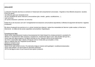 AVALUACIÓ
L’avaluació d’aquests alumnes es centrarà en l’observació del comportament comunicatiu i lingüístic en les diferents situacions escolars.
S’han de valorar :
-els diferents ajuts que necessita el nen
-el com manifesta les seves intencions comunicatives (plor, mirada , gestos, vocalitzacions,...) ,
-què comunica
-en quines situacions i persones es comunica
Podem fer ús de recursos com són l’ enregistrament de situacions comunicatives espontànies, la llibreta de seguiment del alumne i registres
d’avaluació.
Els ítems d’avaluació ens serviran en un primer moment per observar i valorar les necessitats de l’alumne i poder avaluar, al final de la
intervenció, la millora de les seves capacitats comunicatives i lingüístiques.
Consciència de l’altre
-Quan arriba, espontàniament mostra el reconeixement de l’adult dirigint-li la mirada,somrient-li o acostant-s’hi.
-Mostra un reconeixement dels companys, acostant-s’hi, mostrant-los alguna cosa, esta pendent del que fan,...
-Quan juga amb alguna joguina o fa alguna activitat et mira i després retorna al que estava fent..
-Si mires o assenyales algun objecte, ell segueix amb la mirada allò que senyales o mires.
-Mira un objecte quan se li requereix la seva atenció.
-Manté el contacte visual.
Manifestació d’emocions
-Quan el nen està content et mira i t’ho demostra d’alguna manera (amb gest/gest i vocalitzacions/paraules).
-Quan està enfadat o se sent frustrat ho demostra clarament.
-Si li fa mal alguna cosa o té por busca la teva ajuda o protecció.
 