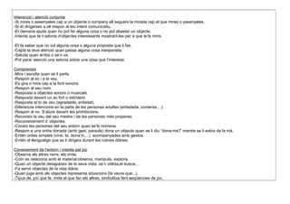 Interacció i atenció conjunta
-Si mires o assenyales cap a un objecte o company ell segueix la mirada cap el que mires o assenyales.
-Si et dirigeixes a ell respon al teu intent comunicatiu.
-Et demana ajuda quan no pot fer alguna cosa o no pot abastar un objecte.
-Intenta que te n’adonis d’objectes interessants mostrant-les per a que te’ls miris.
-Et fa saber que no vol alguna cosa o alguna proposta que li fas.
-Capta la teva atenció quan passa alguna cosa inesperada.
-Saluda quan arriba o se’n va.
-Pot parar atenció una estona sobre una cosa que l’interessi.
Comprensió
-Mira i escolta quan se li parla.
-Respon al so i a la veu.
-Es gira o mira cap a la font sonora.
-Respon al seu nom.
-Resposta a objectes sonors o musicals.
-Resposta davant un so fort o estrident.
-Resposta al to de veu (agradable, enfadat).
-Diferencia intencions en la parla de les persones adultes (enfadada, contenta,...).
-Respon al no. S’atura davant les prohibicions.
-Reconeix la veu del seu mestre i de les persones més properes.
-Reconeixement d’ objectes.
-Coneix les persones del seu entorn quan se’ls nomena.
-Respon a una ordre donada (amb gest, paraula) dona un objecte quan se li diu “dona-me’l” mentre se li estira de la mà.
-Entén ordes simples (vine, te, dona’m,...) acompanyades amb gestos.
-Entén el llenguatge que se li dirigeix durant les rutines diàries.
Coneixement de l’entorn i interès pel joc
-Observa als altres nens, els imita.
-Com es relaciona amb el material:observa, manipula, explora.
-Quan un objecte desapareix de la seva vista. se’n oblida,el busca,...
-Fa servir objectes de la vida diària.
-Quan juga amb els objectes representa situacions (fa veure que...).
-Tipus de joc que fa: imita el que fan els altres, simbolitza fent seqüències de joc.
 