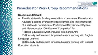 Paraeducator Work Group Recommendations
Recommendation 3:
● Provide statewide funding to establish a permanent Paraeducator
Advisory Board to oversee the development and implementation
of a statewide Paraeducator Professional Development System
and Paraeducator “Certificate of Completion” for:
1) Basic Education (which includes Title I and LAP)
2) Specialty endorsement for paraeducators working with English
Language Leaners
3) Specialty endorsement for paraeducators working with Special
Education students
13
 