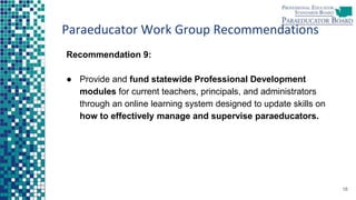 Paraeducator Work Group Recommendations
Recommendation 9:
● Provide and fund statewide Professional Development
modules for current teachers, principals, and administrators
through an online learning system designed to update skills on
how to effectively manage and supervise paraeducators.
18
 