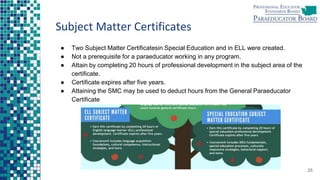Subject Matter Certificates
● Two Subject Matter Certificatesin Special Education and in ELL were created.
● Not a prerequisite for a paraeducator working in any program.
● Attain by completing 20 hours of professional development in the subject area of the
certificate.
● Certificate expires after five years.
● Attaining the SMC may be used to deduct hours from the General Paraeducator
Certificate
25
 