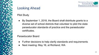 Looking Ahead
Pilot Study
● By September 1, 2018, the Board shall distribute grants to a
diverse set of school districts that volunteer to pilot the state
paraeducator standards of practice and the paraeducator
certificates.
Paraeducator Board
● Further decisions to help clarify standards and requirements
● Next meeting: May 16, at Richland, WA
28
 