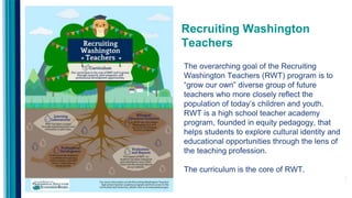 Recruiting Washington
Teachers
The overarching goal of the Recruiting
Washington Teachers (RWT) program is to
“grow our own” diverse group of future
teachers who more closely reflect the
population of today’s children and youth.
RWT is a high school teacher academy
program, founded in equity pedagogy, that
helps students to explore cultural identity and
educational opportunities through the lens of
the teaching profession.
The curriculum is the core of RWT.
 
