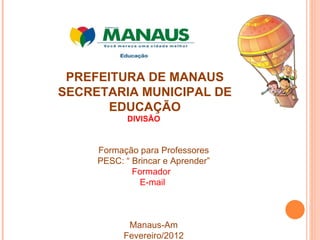 PREFEITURA DE MANAUS SECRETARIA MUNICIPAL DE EDUCAÇÃO DIVISÃO  Formação para Professores PESC: “ Brincar e Aprender” Formador  E-mail  Manaus-Am Fevereiro/2012 