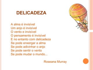 DELICADEZA A alma é invisível Um anjo é invisível O vento e invisível  O pensamento é invisível E no entanto com delicadeza  Se pode enxergar a alma Se pode adivinhar o anjo Se pode sentir o vento Se pode mudar o mundo... Roseana Murray 