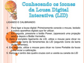 LIGANDO E CALIBRANDO: Para ligar a lousa digital: Primeiramente conecte o mouse, teclado e outros aparelhos digitais que for utilizar. Em seguida, pressione o botão Power, (aparecerá uma projeção azul) e depois o Botão Vermelho.  3. Após o completo ligamento da LID, utilize o mouse para clicar no mouse da barra de ferramentas da LID (segundo ícone da barra de ferramentas). 4. Em seguida, utilize o mouse para clicar no ícone Portable da lousa para iniciar a calibração. 5. Marque o centro das quatro cruzes com a vareta ou caneta da LID 
