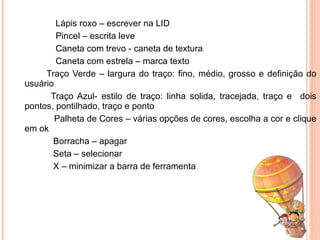 Lápis roxo – escrever na LID Pincel – escrita leve Caneta com trevo - caneta de textura Caneta com estrela – marca texto   Traço Verde – largura do traço: fino, médio, grosso e definição do usuário   Traço Azul- estilo de traço: linha solida, tracejada, traço e  dois pontos, pontilhado, traço e ponto Palheta de Cores – várias opções de cores, escolha a cor e clique em ok Borracha – apagar Seta – selecionar X – minimizar a barra de ferramenta 
