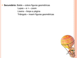Secundário:  Balde  –  colore figuras geométricas Lupas – e + – zoom Lixeira – limpa a página Triângulo – inserir figuras geométricas  