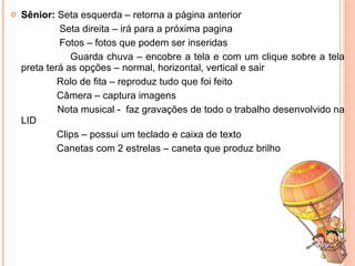 Sênior:  Seta esquerda – retorna a página anterior Seta direita – irá para a próxima pagina Fotos – fotos que podem ser inseridas Guarda chuva – encobre a tela e com um clique sobre a tela preta terá as opções – normal, horizontal, vertical e sair Rolo de fita – reproduz tudo que foi feito Câmera – captura imagens Nota musical -  faz gravações de todo o trabalho desenvolvido na LID Clips – possui um teclado e caixa de texto Canetas com 2 estrelas – caneta que produz brilho 