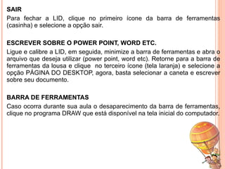 SAIR Para fechar a LID, clique no primeiro ícone da barra de ferramentas (casinha) e selecione a opção sair. ESCREVER SOBRE O POWER POINT, WORD ETC. Ligue e calibre a LID, em seguida, minimize a barra de ferramentas e abra o arquivo que deseja utilizar (power point, word etc). Retorne para a barra de ferramentas da lousa e clique  no terceiro ícone (tela laranja) e selecione a opção PÁGINA DO DESKTOP, agora, basta selecionar a caneta e escrever sobre seu documento. BARRA DE FERRAMENTAS Caso ocorra durante sua aula o desaparecimento da barra de ferramentas, clique no programa DRAW que está disponível na tela inicial do computador. 