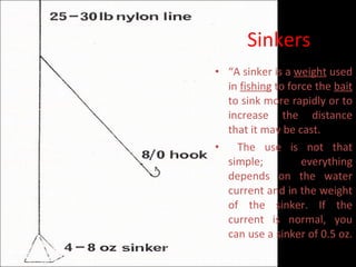Sinkers “ A sinker is a  weight  used in  fishing  to force the  bait  to sink more rapidly or to increase the distance that it may be cast. The use is not that simple; everything depends on the water current and in the weight of the sinker. If the current is normal, you can use a sinker of 0.5 oz.  