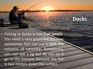 Docks Fishing in docks is not that simple. You need a very good line because sometimes fish can cut it with the columns of concrete. Sometimes, you can use a jig but do not let it go to the bottom, because the fish is two meters down the surface. 