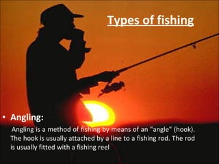 Types of fishing Angling: Angling is a method of fishing by means of an "angle" (hook). The hook is usually attached by a line to a fishing rod. The rod is usually fitted with a fishing reel 