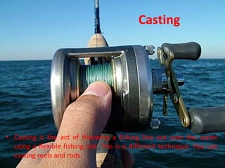 Casting Casting is the act of throwing a fishing line out over the water using a flexible fishing rod. This is a different technique. You use casting reels and rods.  