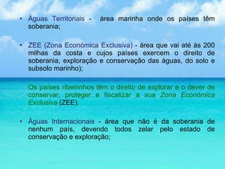 Águas Territoriais  -  área marinha onde os países têm soberania;  ZEE (Zona Económica Exclusiva)  - área que vai até às 200 milhas da costa e cujos países exercem o direito de soberania, exploração e conservação das águas, do solo e subsolo marinho); Os países ribeirinhos têm o direito de explorar e o dever de conservar, proteger e fiscalizar a sua  Zona Económica Exclusiva   (ZEE). Águas Internacionais  - área que não é da soberania de nenhum país, devendo todos zelar pelo estado de conservação e exploração; 
