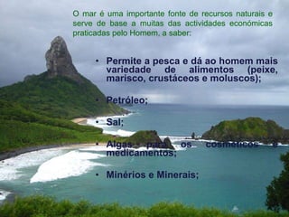 Permite a pesca e dá ao homem mais variedade de alimentos (peixe, marisco, crustáceos e moluscos);  Petróleo; Sal;  Algas para os cosméticos e medicamentos;  Minérios e Minerais;   O mar é uma importante fonte de recursos naturais e serve de base a muitas das actividades económicas praticadas pelo Homem, a saber:  