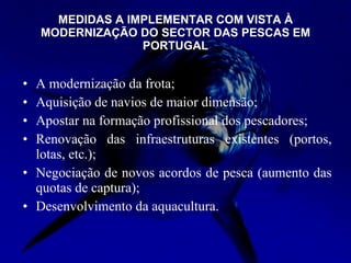 MEDIDAS A IMPLEMENTAR COM VISTA À MODERNIZAÇÃO DO SECTOR DAS PESCAS EM PORTUGAL A modernização da frota; Aquisição de navios de maior dimensão; Apostar na formação profissional dos pescadores; Renovação das infraestruturas existentes (portos, lotas, etc.); Negociação de novos acordos de pesca (aumento das quotas de captura); Desenvolvimento da aquacultura. 
