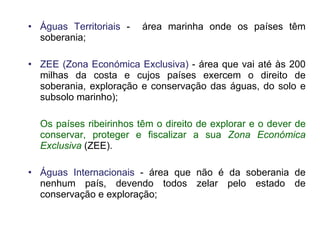 Águas Territoriais  -  área marinha onde os países têm soberania;  ZEE (Zona Económica Exclusiva)  - área que vai até às 200 milhas da costa e cujos países exercem o direito de soberania, exploração e conservação das águas, do solo e subsolo marinho); Os países ribeirinhos têm o direito de explorar e o dever de conservar, proteger e fiscalizar a sua  Zona Económica Exclusiva   (ZEE). Águas Internacionais  - área que não é da soberania de nenhum país, devendo todos zelar pelo estado de conservação e exploração; 