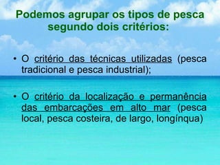Podemos agrupar os tipos de pesca segundo dois critérios:  O  critério das técnicas utilizadas  (pesca tradicional e pesca industrial); O  critério da localização e permanência das embarcações em alto mar  (pesca local, pesca costeira, de largo, longínqua) 