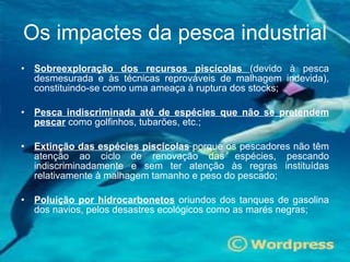 Sobreexploração dos recursos piscícolas  (devido à pesca desmesurada e às técnicas reprováveis de malhagem indevida), constituindo-se como uma ameaça à ruptura dos stocks; Pesca indiscriminada até de espécies que não se pretendem pescar   como golfinhos, tubarões, etc.; Extinção das espécies piscícolas  porque os pescadores não têm atenção ao ciclo de renovação das espécies, pescando indiscriminadamente e sem ter atenção às regras instituídas relativamente à malhagem tamanho e peso do pescado; Poluição por hidrocarbonetos  oriundos dos tanques de gasolina dos navios, pelos desastres ecológicos como as marés negras;  Os impactes da pesca industrial 