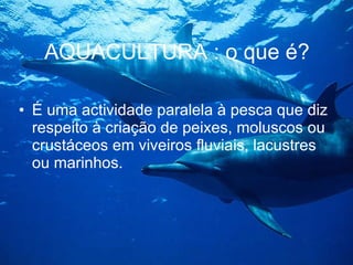 AQUACULTURA : o que é? É uma actividade paralela à pesca que diz respeito à criação de peixes, moluscos ou crustáceos em viveiros fluviais, lacustres ou marinhos. 