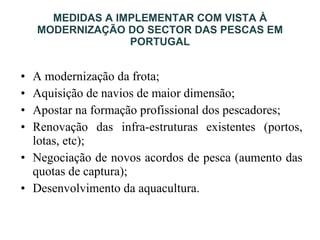 MEDIDAS A IMPLEMENTAR COM VISTA À MODERNIZAÇÃO DO SECTOR DAS PESCAS EM PORTUGAL A modernização da frota; Aquisição de navios de maior dimensão; Apostar na formação profissional dos pescadores; Renovação das infra-estruturas existentes (portos, lotas, etc); Negociação de novos acordos de pesca (aumento das quotas de captura); Desenvolvimento da aquacultura. 