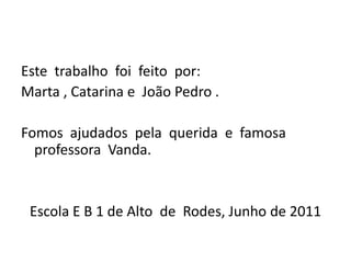 Este  trabalho  foi  feito  por:Marta , Catarina e  João Pedro .Fomos  ajudados  pela  querida  e  famosa  professora  Vanda.Escola E B 1 de Alto  de  Rodes, Junho de 2011